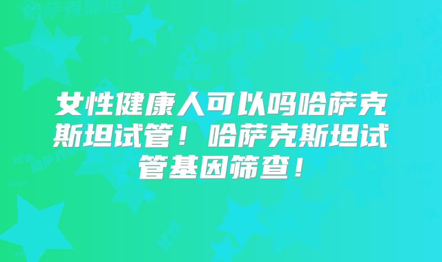 女性健康人可以吗哈萨克斯坦试管！哈萨克斯坦试管基因筛查！