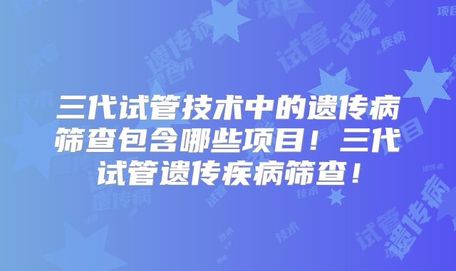 三代试管技术中的遗传病筛查包含哪些项目!三代试管遗传疾病筛查!