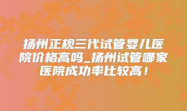 扬州正规三代试管婴儿医院价格高吗_扬州试管哪家医院成功率比较高!