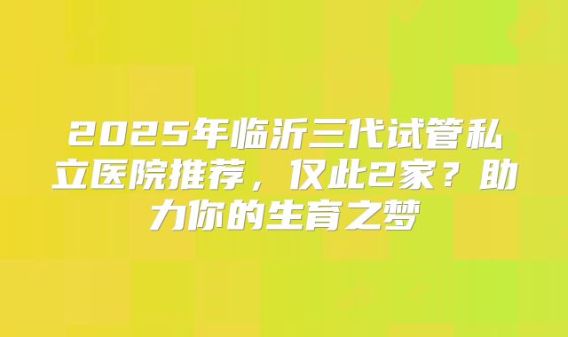 2025年临沂三代试管私立医院推荐,仅此2家?助力你的生育之梦