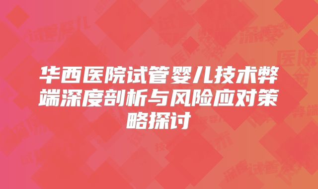 华西医院试管婴儿技术弊端深度剖析与风险应对策略探讨