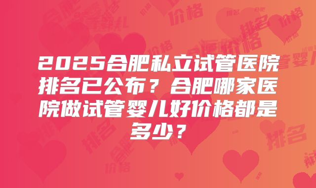 2025合肥私立试管医院排名已公布?合肥哪家医院做试管婴儿好价格都是多少?