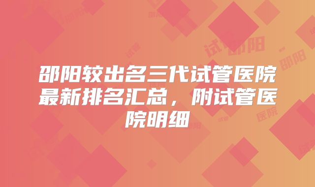 邵阳较出名三代试管医院最新排名汇总,附试管医院明细