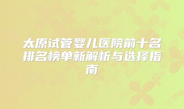 太原试管婴儿医院前十名排名榜单新解析与选择指南