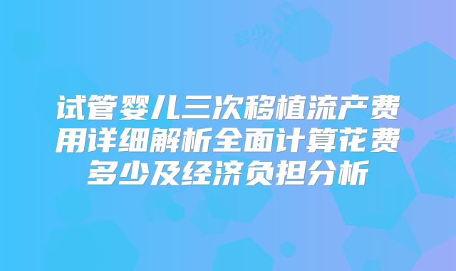 试管婴儿三次移植流产费用详细解析全面计算花费多少及经济负担分析
