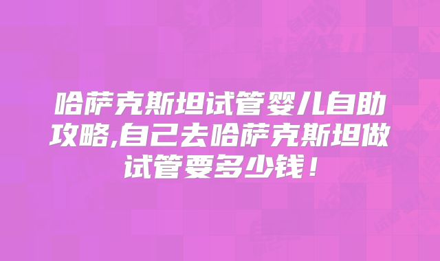 哈萨克斯坦试管婴儿自助攻略,自己去哈萨克斯坦做试管要多少钱！