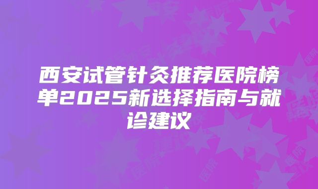 西安试管针灸推荐医院榜单2025新选择指南与就诊建议