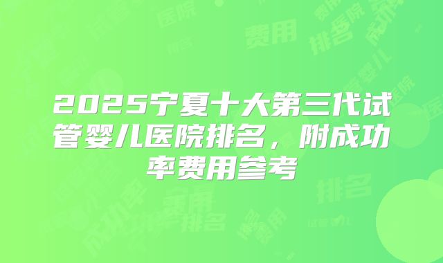 2025宁夏十大第三代试管婴儿医院排名，附成功率费用参考