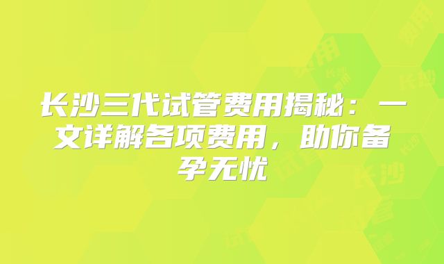 长沙三代试管费用揭秘:一文详解各项费用,助你备孕无忧