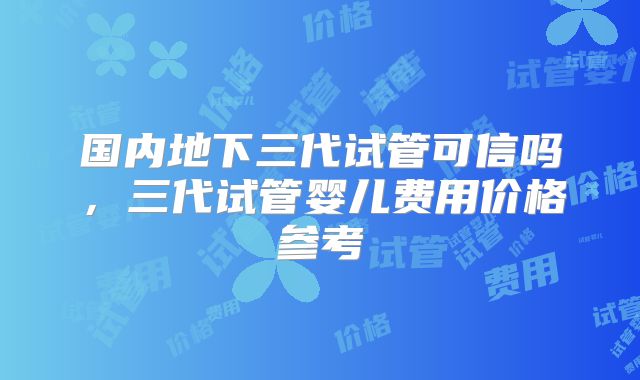 国内地下三代试管可信吗,三代试管婴儿费用价格参考