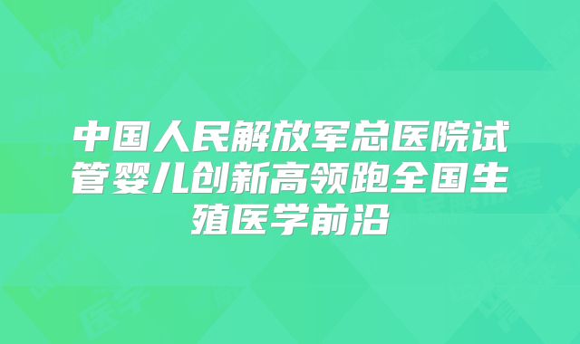 中国人民解放军总医院试管婴儿创新高领跑全国生殖医学前沿