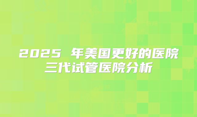 2025 年美国更好的医院三代试管医院分析