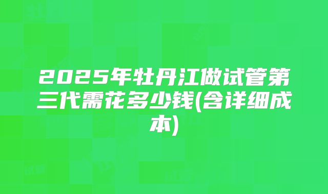 2025年牡丹江做试管第三代需花多少钱(含详细成本)