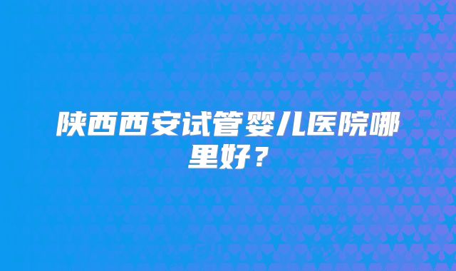 陕西西安试管婴儿医院哪里好?