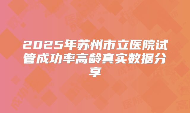 2025年苏州市立医院试管成功率高龄真实数据分享