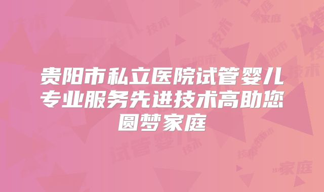 贵阳市私立医院试管婴儿专业服务先进技术高助您圆梦家庭