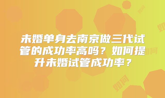 未婚单身去南京做三代试管的成功率高吗?如何提升未婚试管成功率?
