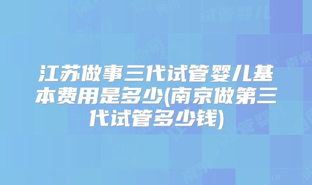 江苏做事三代试管婴儿基本费用是多少(南京做第三代试管多少钱)