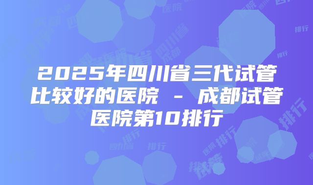 2025年四川省三代试管比较好的医院 - 成都试管医院第10排行