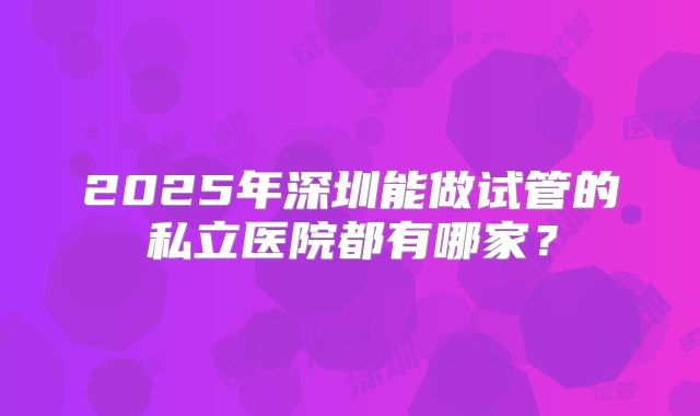 2025年深圳能做试管的私立医院都有哪家?