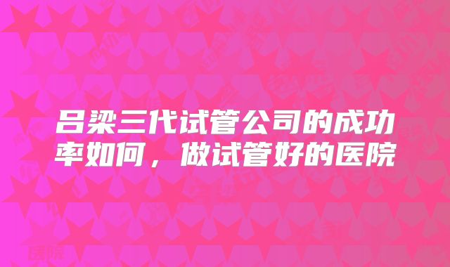 吕梁三代试管公司的成功率如何,做试管好的医院