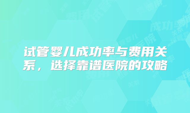 试管婴儿成功率与费用关系,选择靠谱医院的攻略