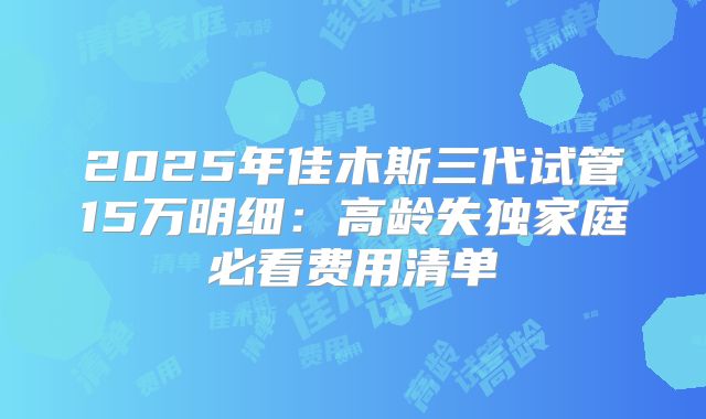 2025年佳木斯三代试管15万明细:高龄失独家庭必看费用清单