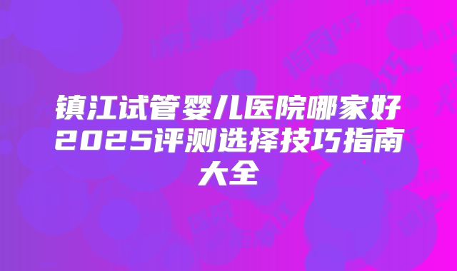 镇江试管婴儿医院哪家好2025评测选择技巧指南大全