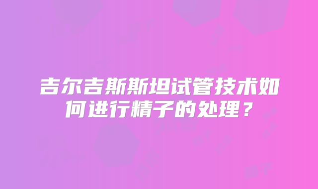 吉尔吉斯斯坦试管技术如何进行精子的处理?
