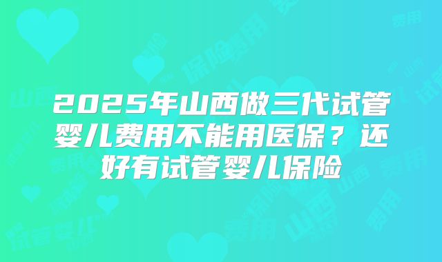 2025年山西做三代试管婴儿费用不能用医保?还好有试管婴儿保险