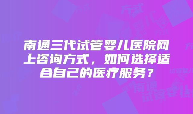 南通三代试管婴儿医院网上咨询方式,如何选择适合自己的医疗服务?