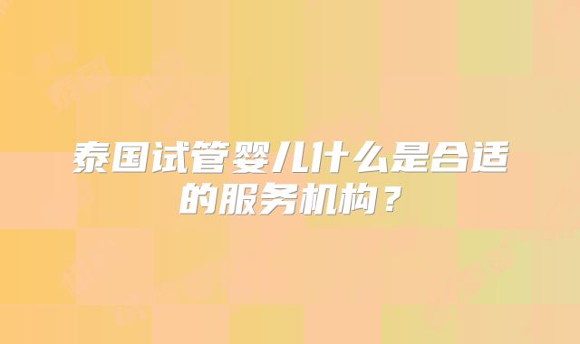 泰国试管婴儿什么是合适的服务机构？