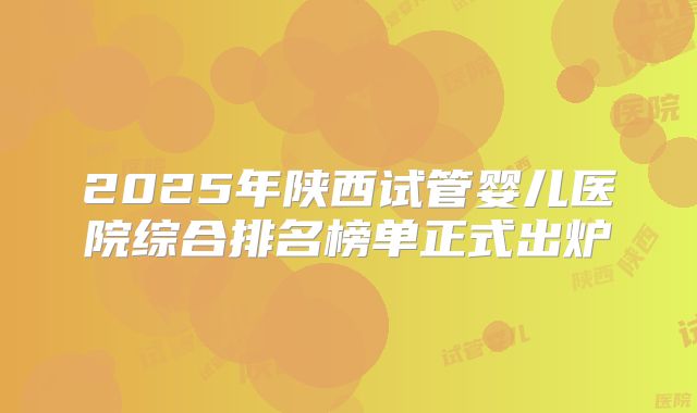 2025年陕西试管婴儿医院综合排名榜单正式出炉