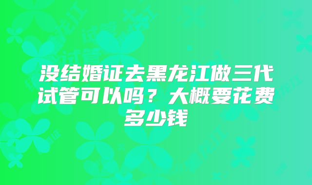没结婚证去黑龙江做三代试管可以吗？大概要花费多少钱