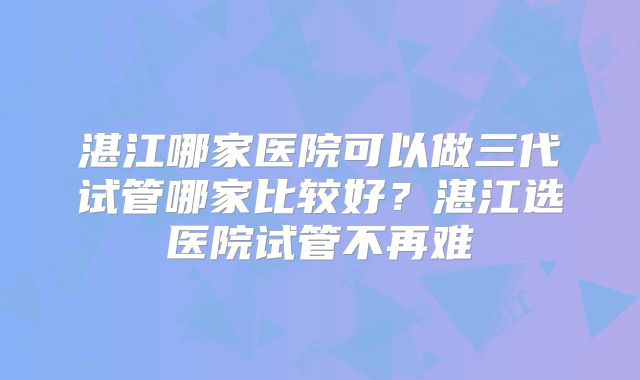 湛江哪家医院可以做三代试管哪家比较好?湛江选医院试管不再难