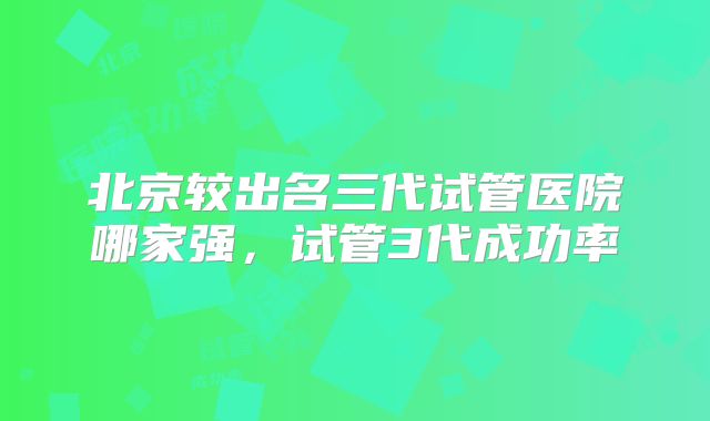 北京较出名三代试管医院哪家强,试管3代成功率