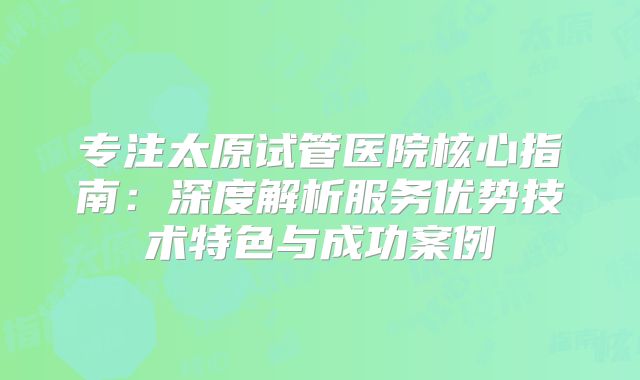 专注太原试管医院核心指南:深度解析服务优势技术特色与成功案例
