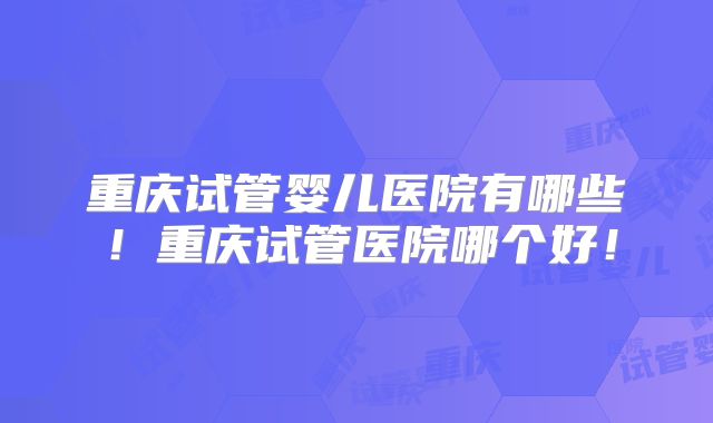 重庆试管婴儿医院有哪些！重庆试管医院哪个好！
