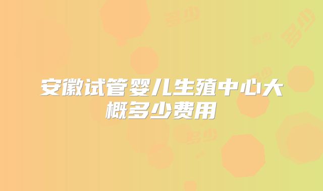 安徽试管婴儿生殖中心大概多少费用