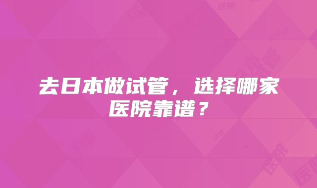 去日本做试管,选择哪家医院靠谱?