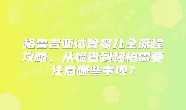 格鲁吉亚试管婴儿全流程攻略，从检查到移植需要注意哪些事项？