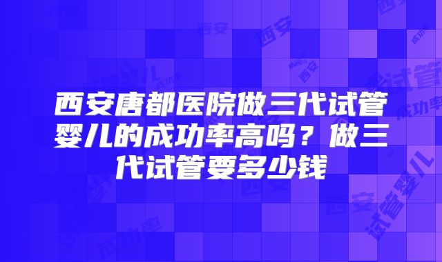 西安唐都医院做三代试管婴儿的成功率高吗？做三代试管要多少钱