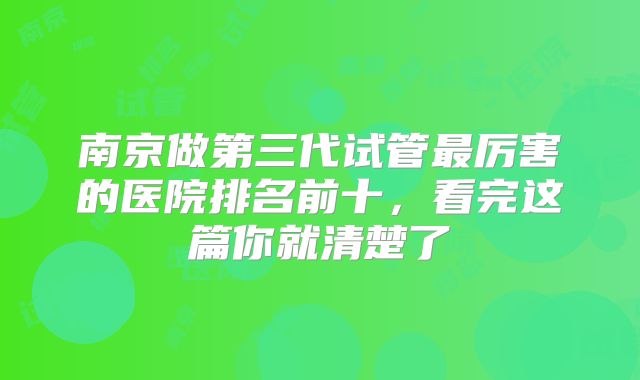 南京做第三代试管最厉害的医院排名前十，看完这篇你就清楚了