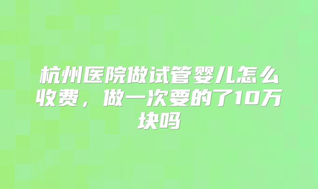 杭州医院做试管婴儿怎么收费,做一次要的了10万块吗