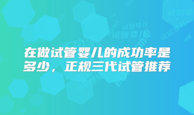 在做试管婴儿的成功率是多少，正规三代试管推荐
