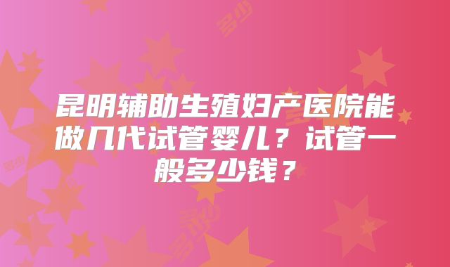 昆明辅助生殖妇产医院能做几代试管婴儿?试管一般多少钱?