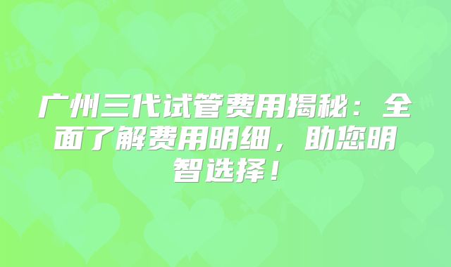 广州三代试管费用揭秘:全面了解费用明细,助您明智选择!