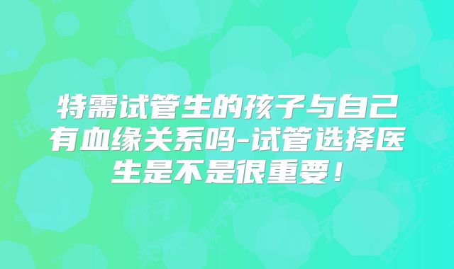 特需试管生的孩子与自己有血缘关系吗-试管选择医生是不是很重要!