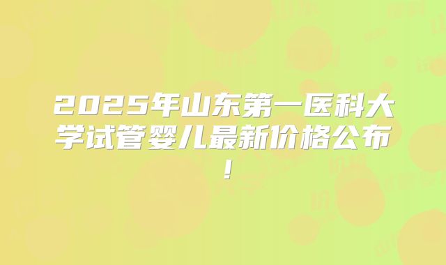 2025年山东第一医科大学试管婴儿最新价格公布!