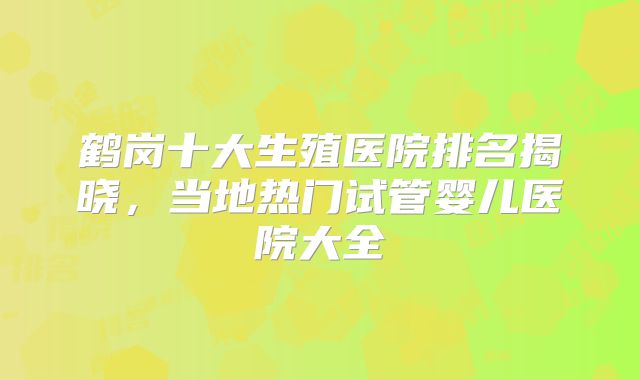 鹤岗十大生殖医院排名揭晓,当地热门试管婴儿医院大全